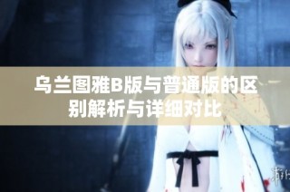 乌兰图雅B版与普通版的区别解析与详细对比