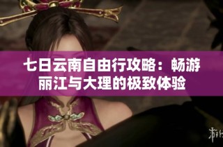 七日云南自由行攻略：畅游丽江与大理的极致体验