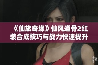 《仙旅奇缘》仙风道骨2红装合成技巧与战力快速提升攻略