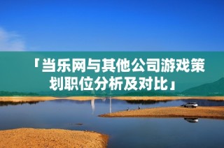 「当乐网与其他公司游戏策划职位分析及对比」