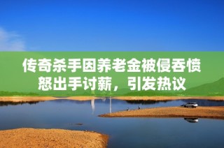 传奇杀手因养老金被侵吞愤怒出手讨薪，引发热议