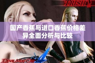国产香蕉与进口香蕉价格差异全面分析与比较