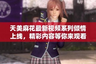 天美麻花最新视频系列倾情上线，精彩内容等你来观看