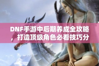 DNF手游中后期养成全攻略，打造顶级角色必看技巧分享