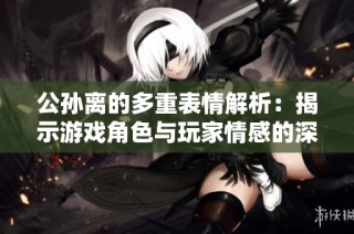 公孙离的多重表情解析：揭示游戏角色与玩家情感的深度连接