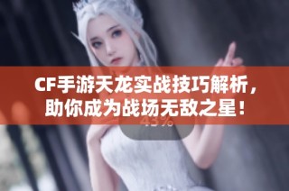 CF手游天龙实战技巧解析，助你成为战场无敌之星！