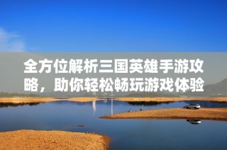 全方位解析三国英雄手游攻略，助你轻松畅玩游戏体验