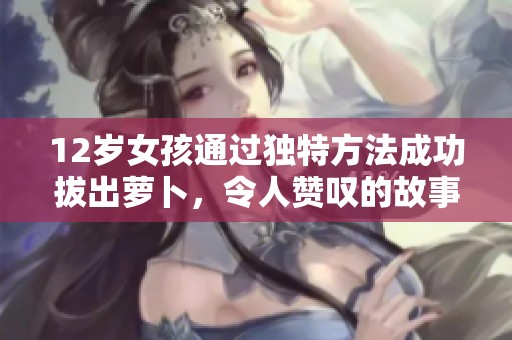12岁女孩通过独特方法成功拔出萝卜，令人赞叹的故事