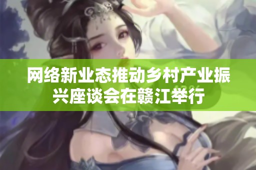 网络新业态推动乡村产业振兴座谈会在赣江举行