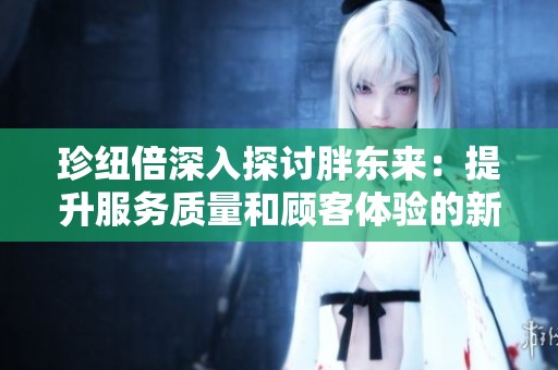 珍纽倍深入探讨胖东来：提升服务质量和顾客体验的新策略