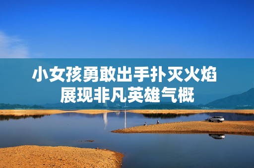 小女孩勇敢出手扑灭火焰 展现非凡英雄气概