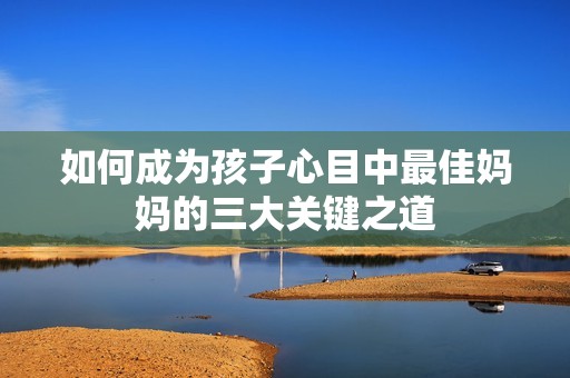 如何成为孩子心目中最佳妈妈的三大关键之道