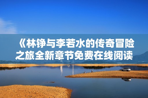 《林铮与李若水的传奇冒险之旅全新章节免费在线阅读》