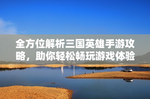 全方位解析三国英雄手游攻略，助你轻松畅玩游戏体验