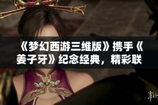 《梦幻西游三维版》携手《姜子牙》纪念经典，精彩联动盛宴即将开启