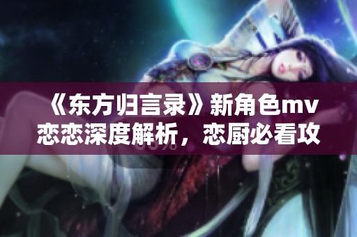 《东方归言录》新角色mv恋恋深度解析，恋厨必看攻略！