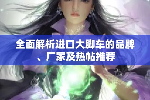 全面解析进口大脚车的品牌、厂家及热帖推荐