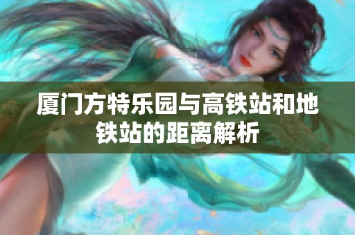 厦门方特乐园与高铁站和地铁站的距离解析