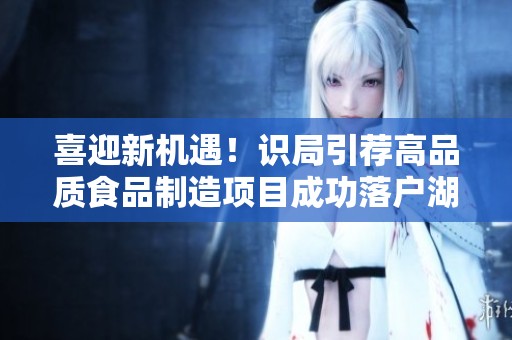 喜迎新机遇！识局引荐高品质食品制造项目成功落户湖北麻城