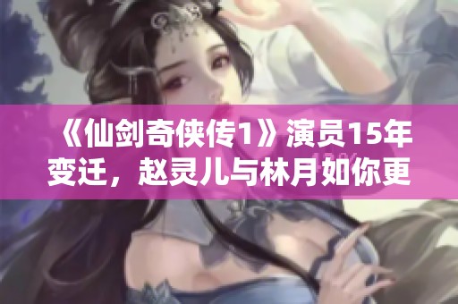 《仙剑奇侠传1》演员15年变迁，赵灵儿与林月如你更倾心哪位？