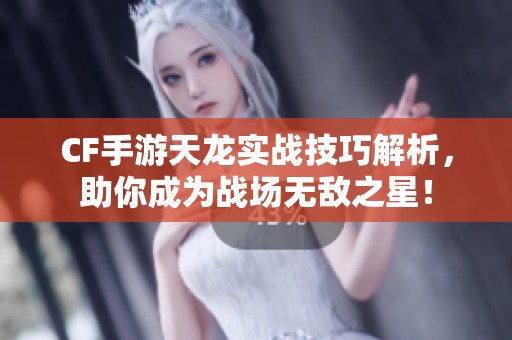 CF手游天龙实战技巧解析，助你成为战场无敌之星！