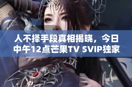 人不择手段真相揭晓，今日中午12点芒果TV SVIP独家抢先观看